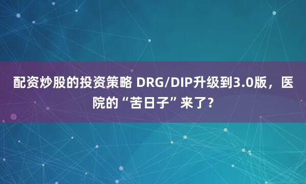 配资炒股的投资策略 DRG/DIP升级到3.0版，医院的“苦日子”来了？