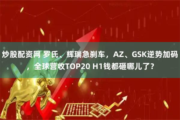 炒股配资网 罗氏、辉瑞急刹车，AZ、GSK逆势加码，全球营收TOP20 H1钱都砸哪儿了？
