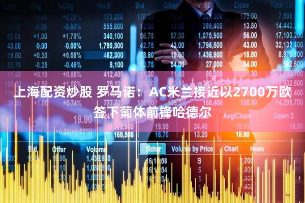 上海配资炒股 罗马诺：AC米兰接近以2700万欧签下葡体前锋哈德尔