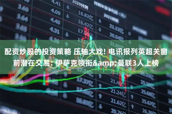 配资炒股的投资策略 压轴大戏! 电讯报列英超关窗前潜在交易: 伊萨克领衔&曼联3人上榜