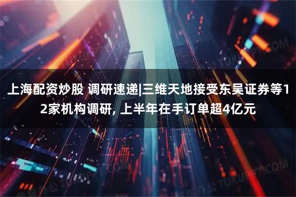 上海配资炒股 调研速递|三维天地接受东吴证券等12家机构调研, 上半年在手订单超4亿元