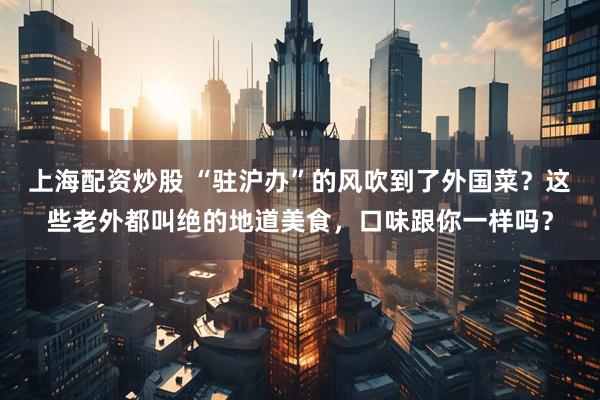 上海配资炒股 “驻沪办”的风吹到了外国菜？这些老外都叫绝的地道美食，口味跟你一样吗？