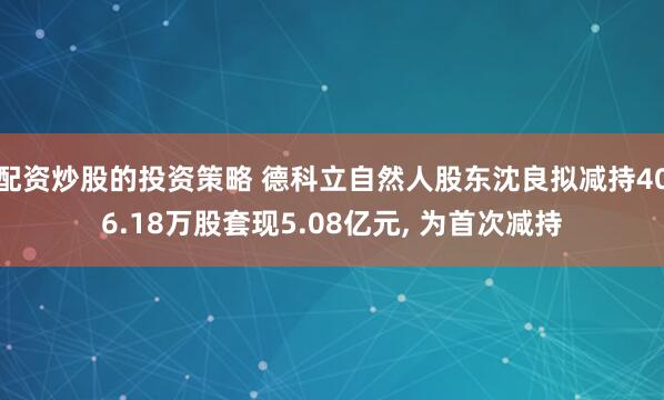 配资炒股的投资策略 德科立自然人股东沈良拟减持406.18万股套现5.08亿元, 为首次减持