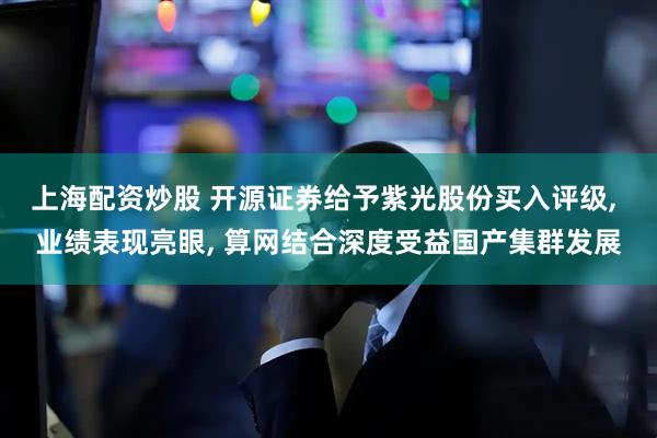 上海配资炒股 开源证券给予紫光股份买入评级, 业绩表现亮眼, 算网结合深度受益国产集群发展