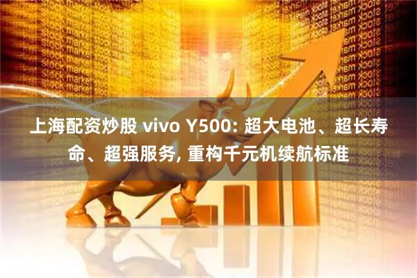 上海配资炒股 vivo Y500: 超大电池、超长寿命、超强服务, 重构千元机续航标准