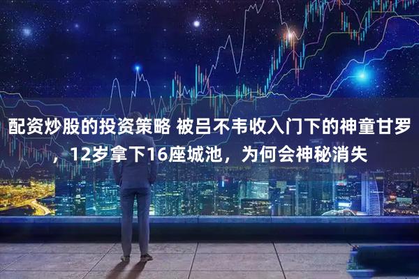 配资炒股的投资策略 被吕不韦收入门下的神童甘罗,12岁拿下16座城池,为何会神秘消失