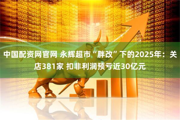 中国配资网官网 永辉超市“胖改”下的2025年：关店381家 扣非利润预亏近30亿元