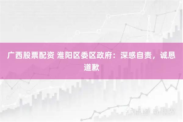 广西股票配资 淮阳区委区政府：深感自责，诚恳道歉