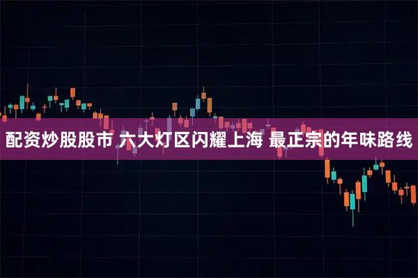 配资炒股股市 六大灯区闪耀上海 最正宗的年味路线