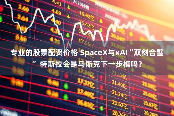 专业的股票配资价格 SpaceX与xAI“双剑合璧” 特斯拉会是马斯克下一步棋吗？
