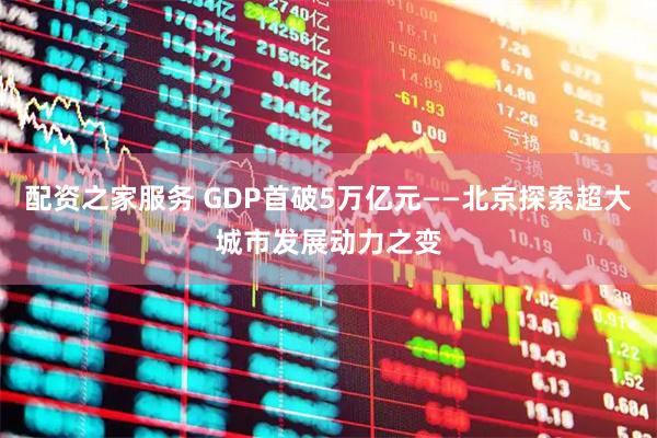 配资之家服务 GDP首破5万亿元——北京探索超大城市发展动力之变