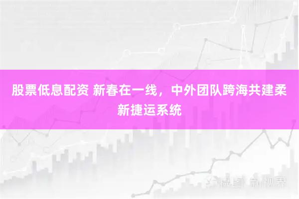 股票低息配资 新春在一线，中外团队跨海共建柔新捷运系统