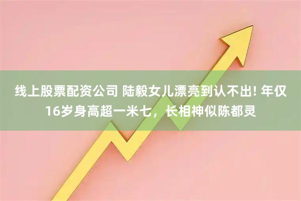 线上股票配资公司 陆毅女儿漂亮到认不出! 年仅16岁身高超一米七,长相神似陈都灵