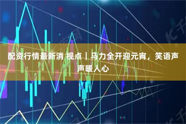 配资行情最新消 视点｜马力全开迎元宵，笑语声声暖人心