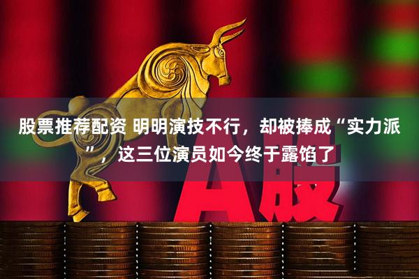 股票推荐配资 明明演技不行，却被捧成“实力派”，这三位演员如今终于露馅了