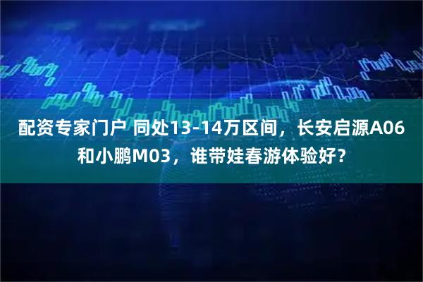 配资专家门户 同处13-14万区间,长安启源A06和小鹏M03,谁带娃春游体验好?