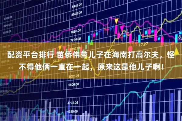 配资平台排行 苗侨伟带儿子在海南打高尔夫，怪不得他俩一直在一起，原来这是他儿子啊！