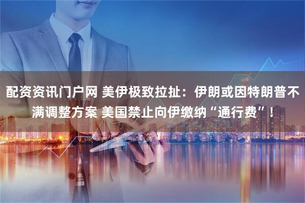 配资资讯门户网 美伊极致拉扯：伊朗或因特朗普不满调整方案 美国禁止向伊缴纳“通行费”！