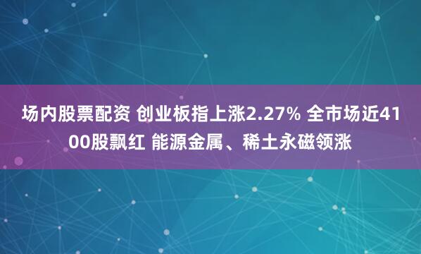 场内股票配资 创业板指上涨2.27% 全市场近4100股飘红 能源金属、稀土永磁领涨