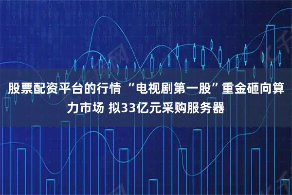 股票配资平台的行情 “电视剧第一股”重金砸向算力市场 拟33亿元采购服务器