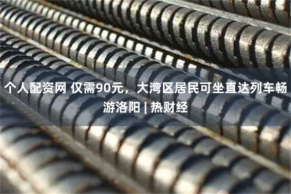 个人配资网 仅需90元，大湾区居民可坐直达列车畅游洛阳 | 热财经