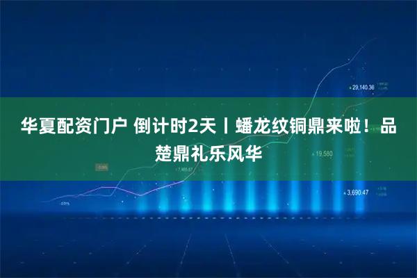 华夏配资门户 倒计时2天丨蟠龙纹铜鼎来啦！品楚鼎礼乐风华