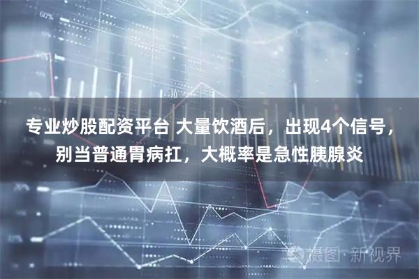 专业炒股配资平台 大量饮酒后，出现4个信号，别当普通胃病扛，大概率是急性胰腺炎