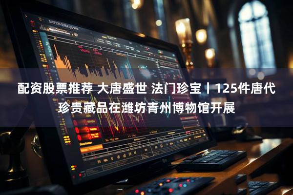 配资股票推荐 大唐盛世 法门珍宝丨125件唐代珍贵藏品在潍坊青州博物馆开展