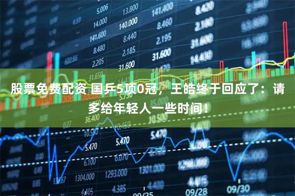 股票免费配资 国乒5项0冠，王皓终于回应了：请多给年轻人一些时间！